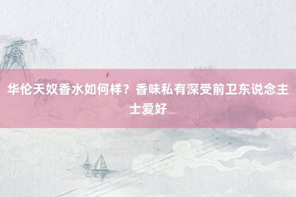 华伦天奴香水如何样？香味私有深受前卫东说念主士爱好