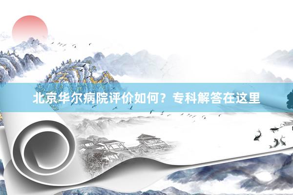 北京华尔病院评价如何？专科解答在这里