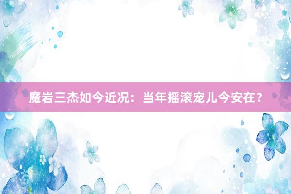 魔岩三杰如今近况：当年摇滚宠儿今安在？