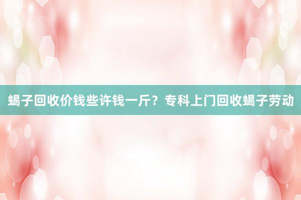 蝎子回收价钱些许钱一斤？专科上门回收蝎子劳动
