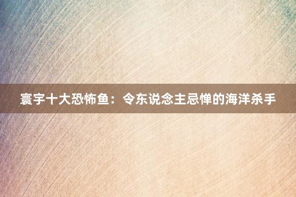 寰宇十大恐怖鱼:令东说念主忌惮的海洋杀手